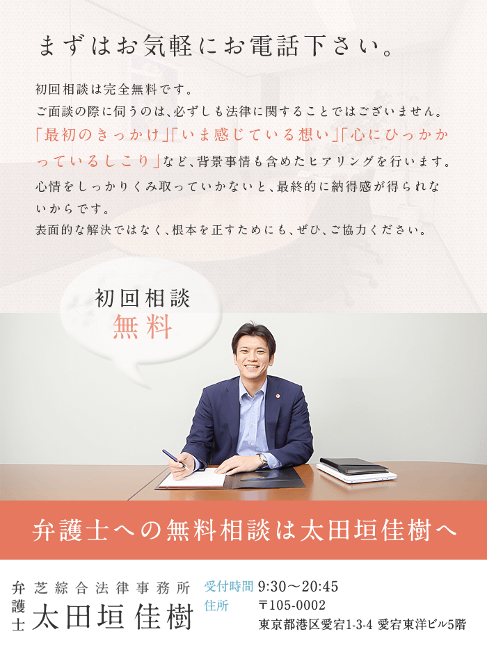 まずはお気軽にお電話下さい。初回相談は完全無料です。ご面談の際に伺うのは、必ずしも法律に関することではございません。「最初のきっかけ」「いま感じている想い」「心にひっかかっているしこり」など、背景事情も含めたヒアリングを行います。心情をしっかりくみ取っていかないと、最終的に納得感が得られないからです。表面的な解決ではなく、根本を正すためにも、ぜひ、ご協力ください。　初回相談無料　弁護士への無料相談は太田垣佳樹へ　芝綜合法律事務所 弁護士 太田垣佳樹　受付時間9:30～20:45　住所 〒105-0002東京都港区愛宕1-3-4 愛宕東洋ビル5階